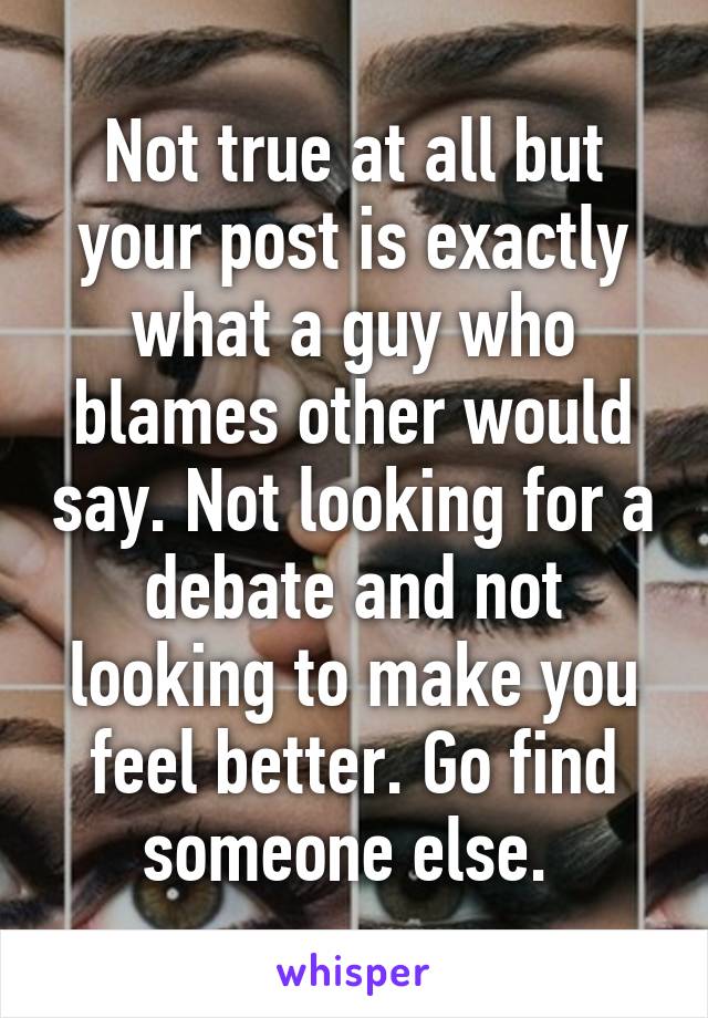 Not true at all but your post is exactly what a guy who blames other would say. Not looking for a debate and not looking to make you feel better. Go find someone else. 