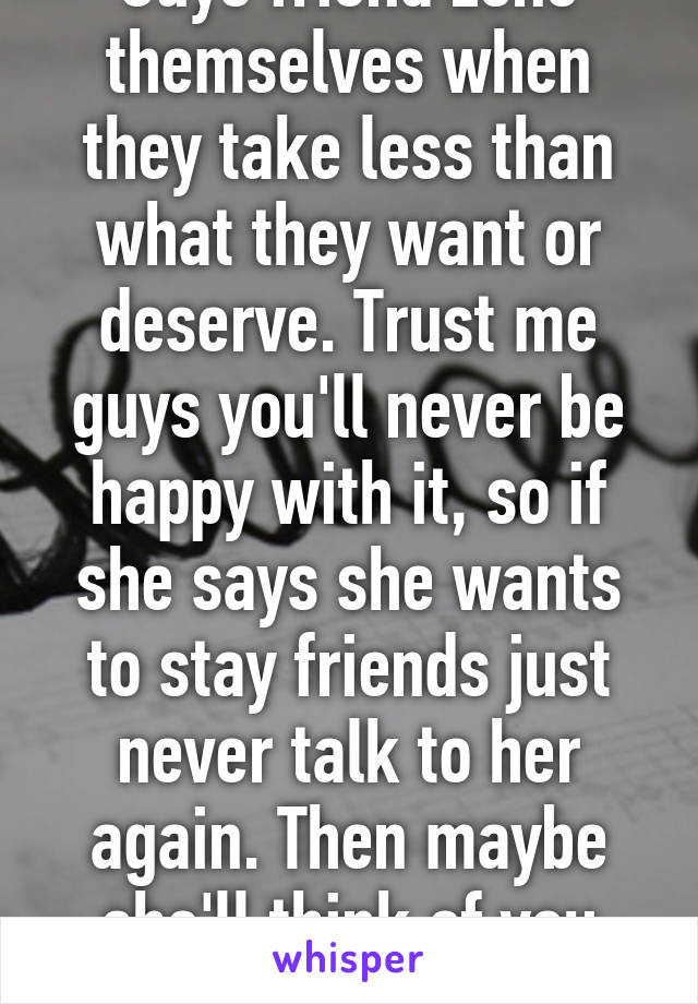 Guys friend zone themselves when they take less than what they want or deserve. Trust me guys you'll never be happy with it, so if she says she wants to stay friends just never talk to her again. Then maybe she'll think of you more -->