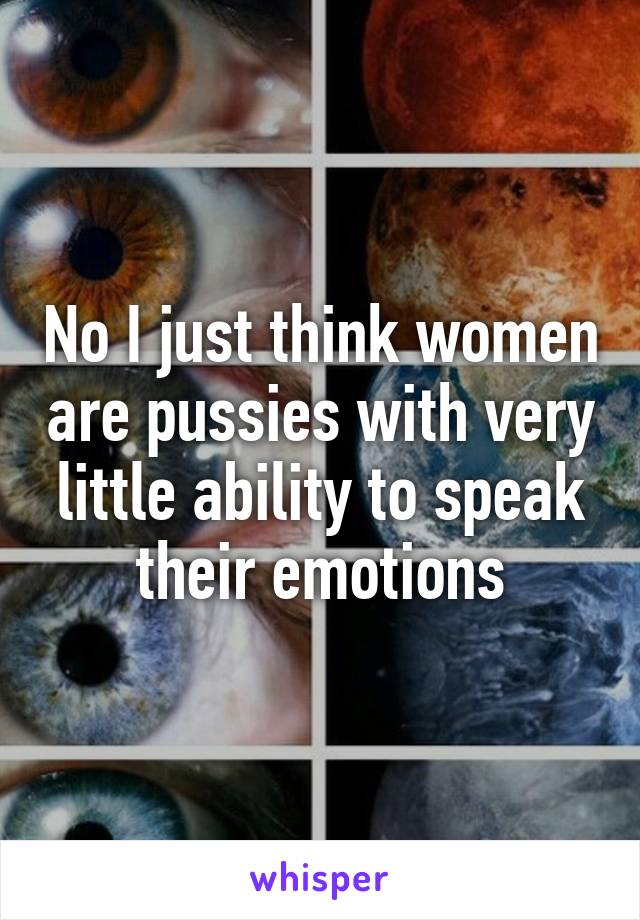 No I just think women are pussies with very little ability to speak their emotions