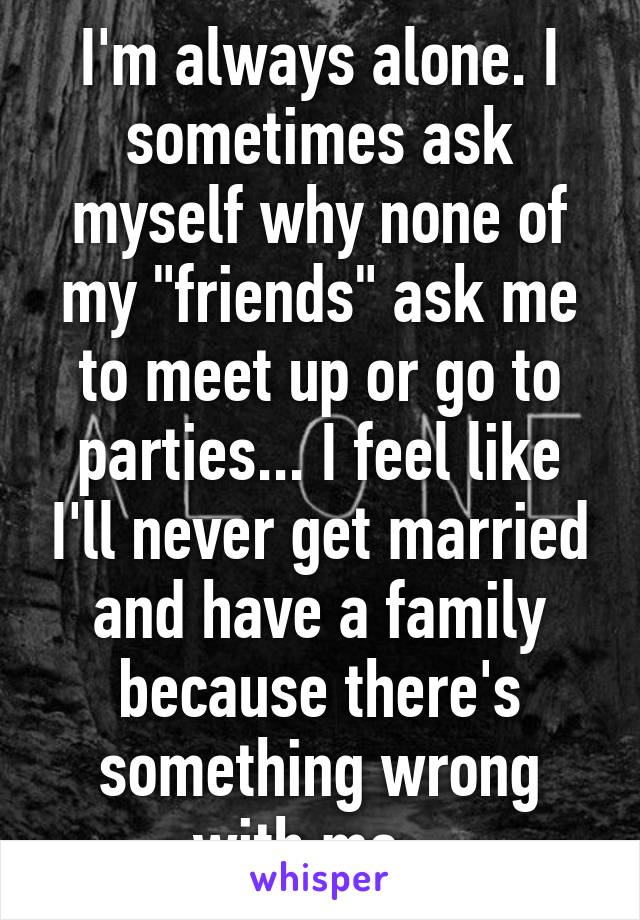 I'm always alone. I sometimes ask myself why none of my "friends" ask me to meet up or go to parties... I feel like I'll never get married and have a family because there's something wrong with me...