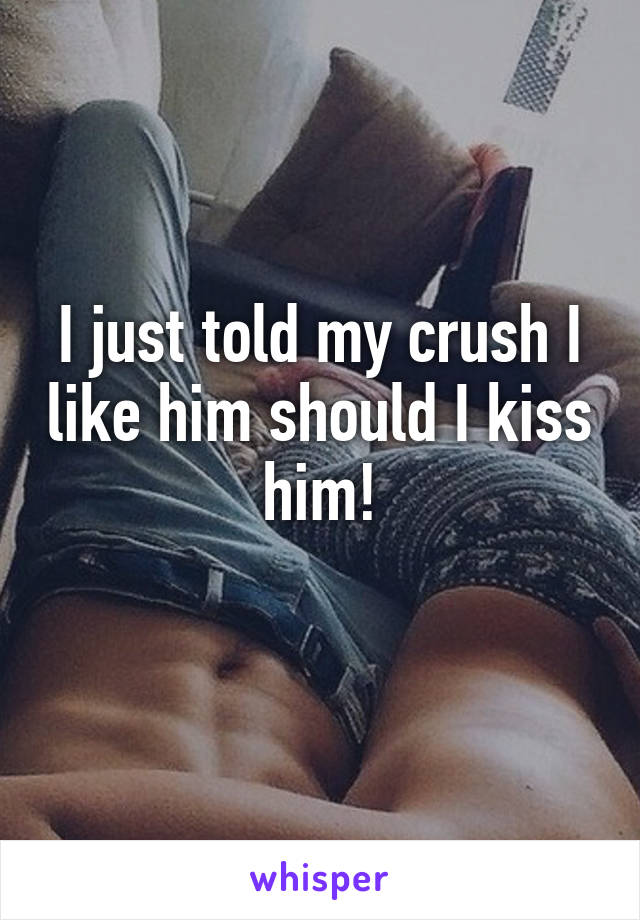 I just told my crush I like him should I kiss him!
