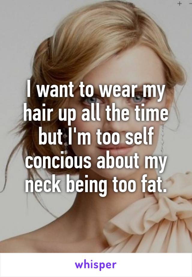 I want to wear my hair up all the time but I'm too self concious about my neck being too fat.