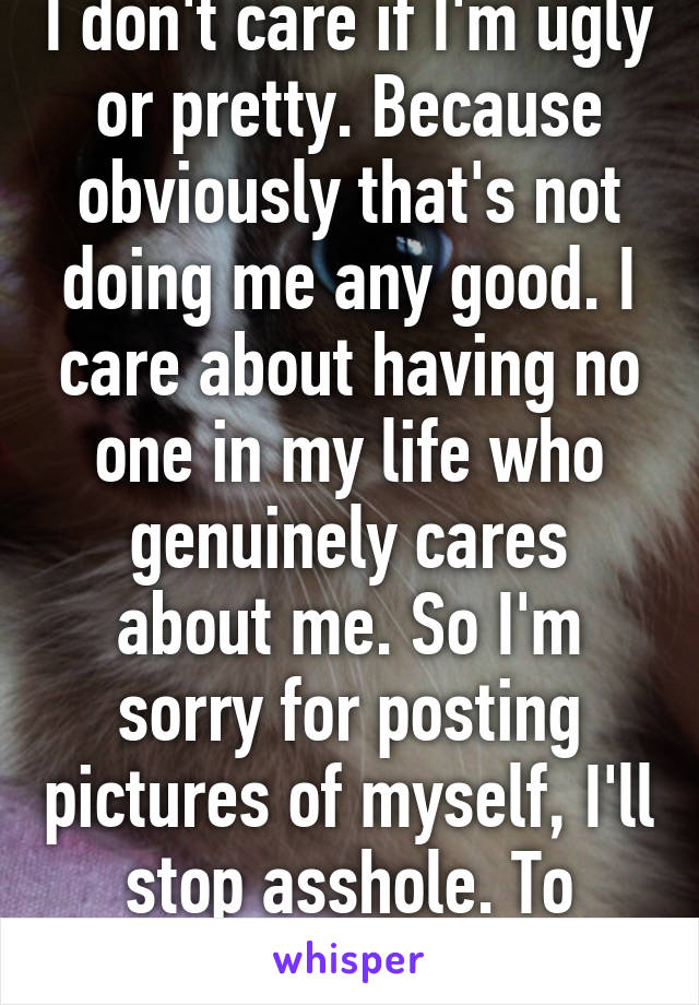 I don't care if I'm ugly or pretty. Because obviously that's not doing me any good. I care about having no one in my life who genuinely cares about me. So I'm sorry for posting pictures of myself, I'll stop asshole. To prove a point.