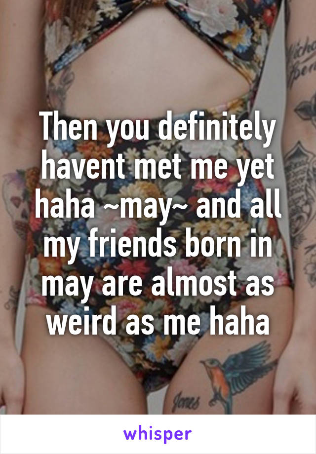 Then you definitely havent met me yet haha ~may~ and all my friends born in may are almost as weird as me haha