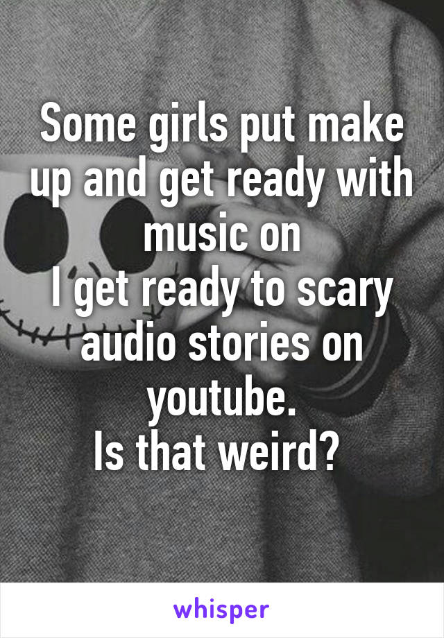 Some girls put make up and get ready with music on
I get ready to scary audio stories on youtube.
Is that weird? 
