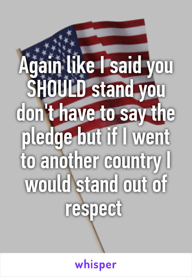 Again like I said you SHOULD stand you don't have to say the pledge but if I went to another country I would stand out of respect 