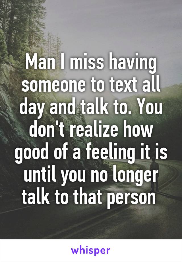 Man I miss having someone to text all day and talk to. You don't realize how good of a feeling it is until you no longer talk to that person 