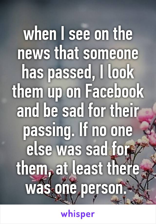 when I see on the news that someone has passed, I look them up on Facebook and be sad for their passing. If no one else was sad for them, at least there was one person. 