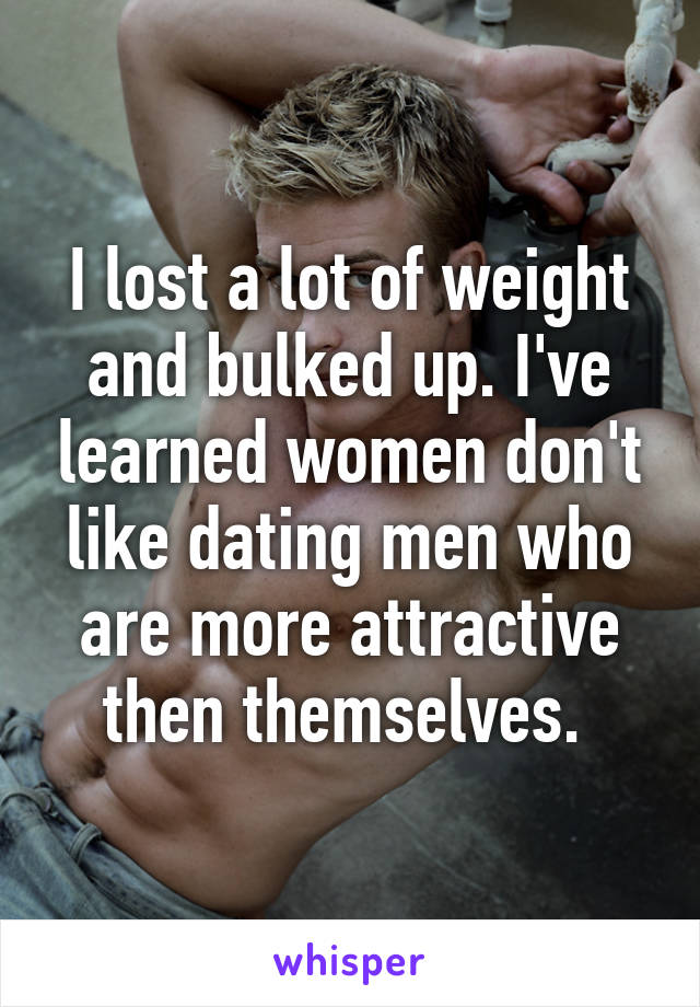 I lost a lot of weight and bulked up. I've learned women don't like dating men who are more attractive then themselves. 