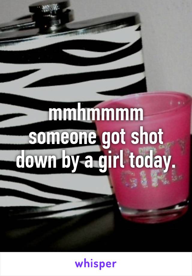 mmhmmmm someone got shot down by a girl today.