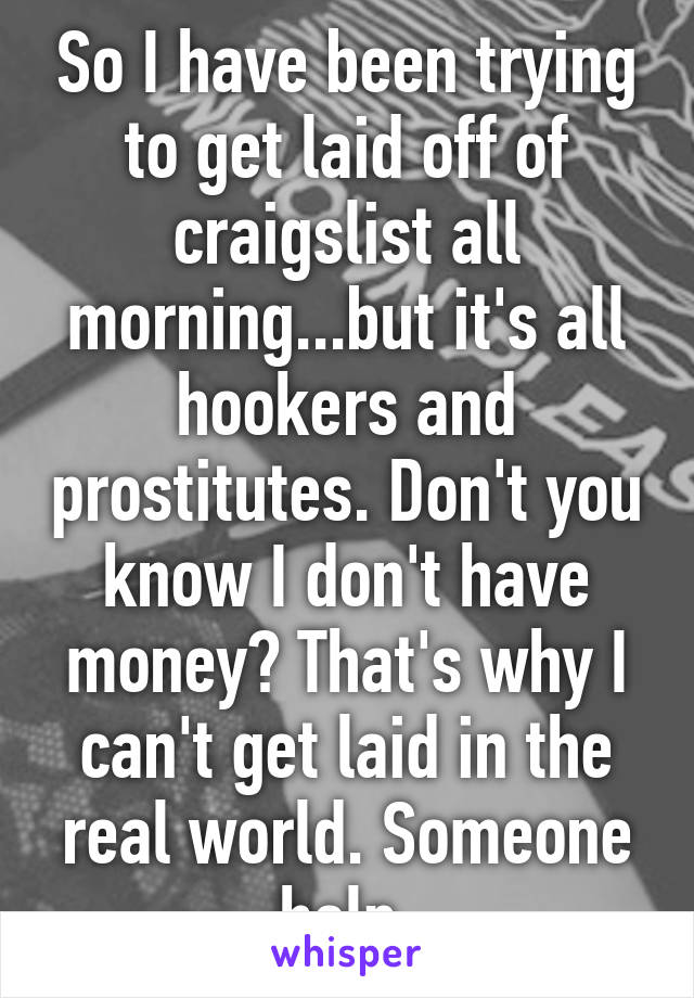 So I have been trying to get laid off of craigslist all morning...but it's all hookers and prostitutes. Don't you know I don't have money? That's why I can't get laid in the real world. Someone help.