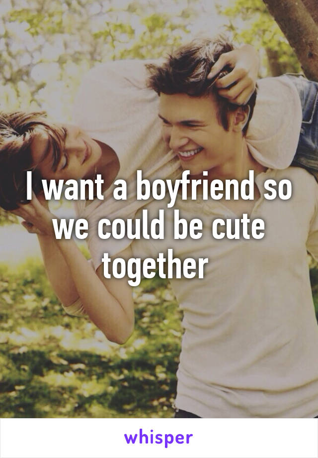 I want a boyfriend so we could be cute together 