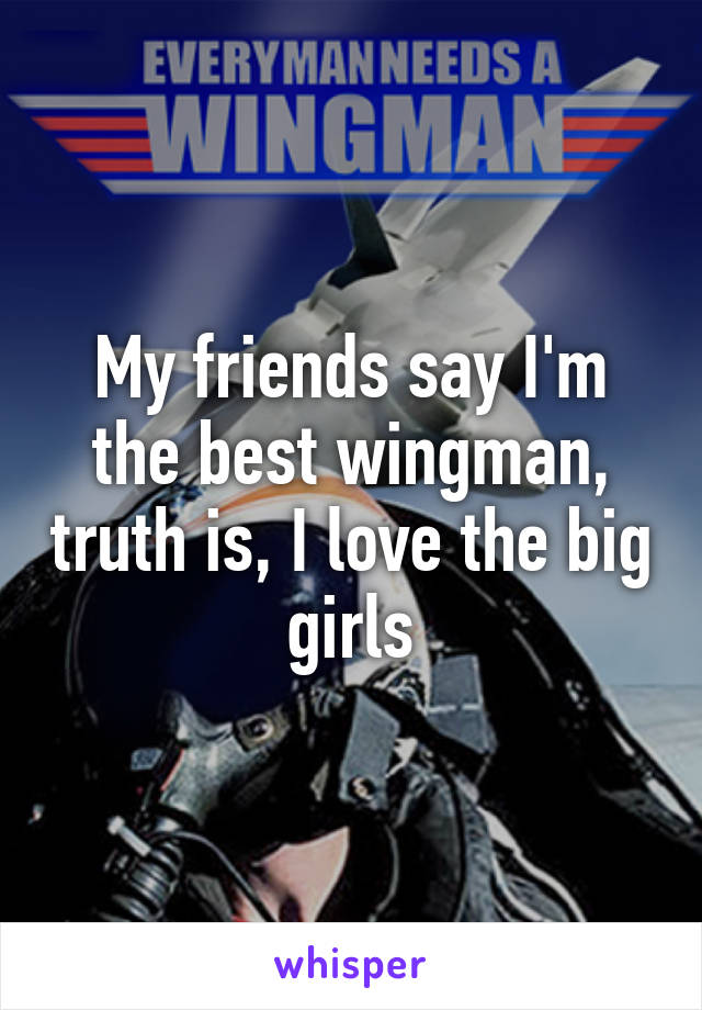 My friends say I'm the best wingman, truth is, I love the big girls