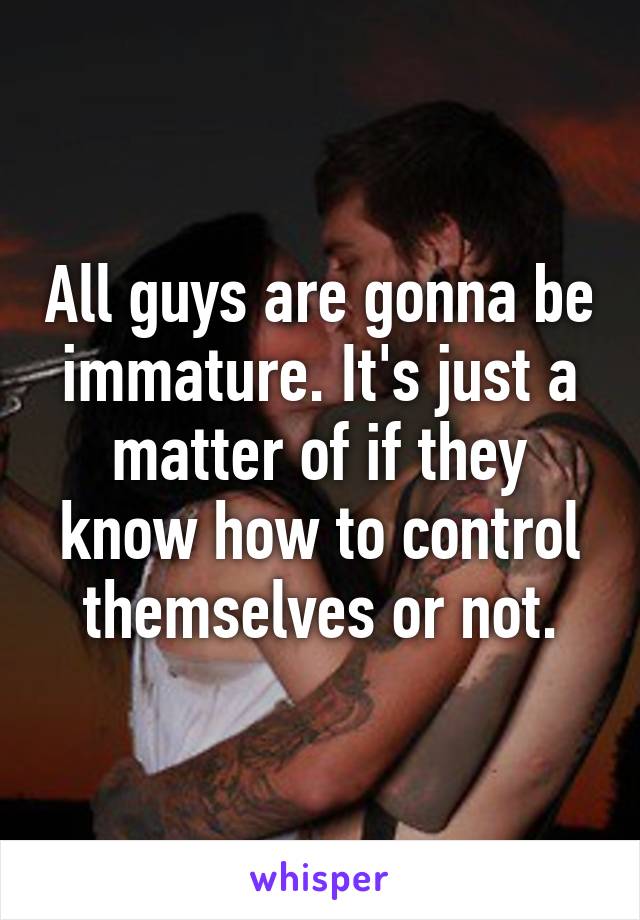 All guys are gonna be immature. It's just a matter of if they know how to control themselves or not.