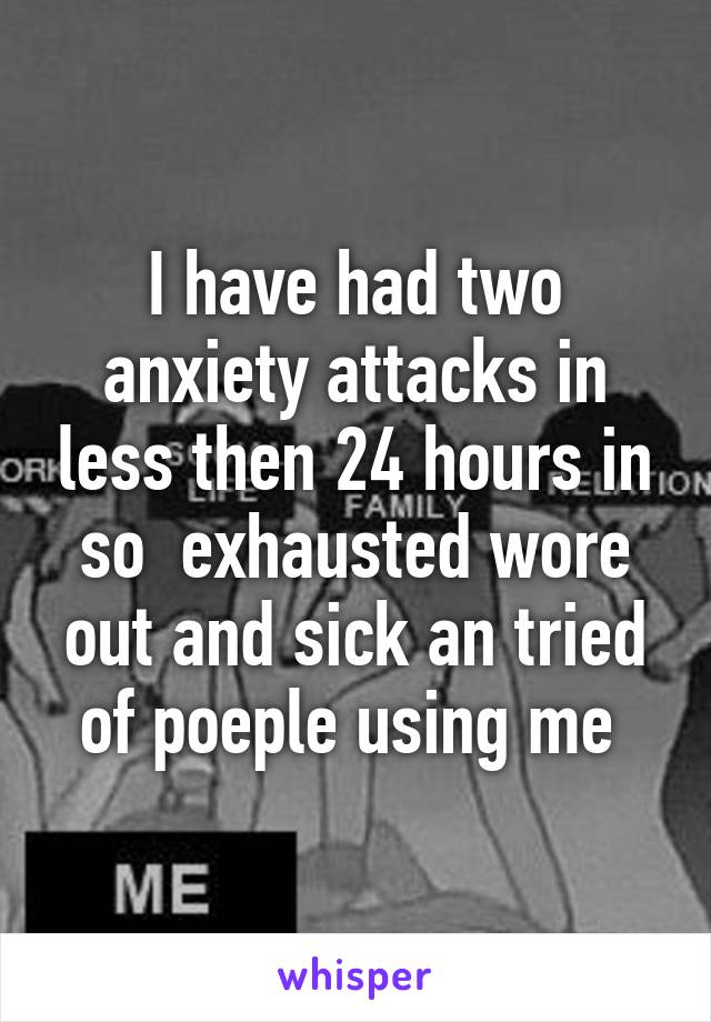 I have had two anxiety attacks in less then 24 hours in so  exhausted wore out and sick an tried of poeple using me 