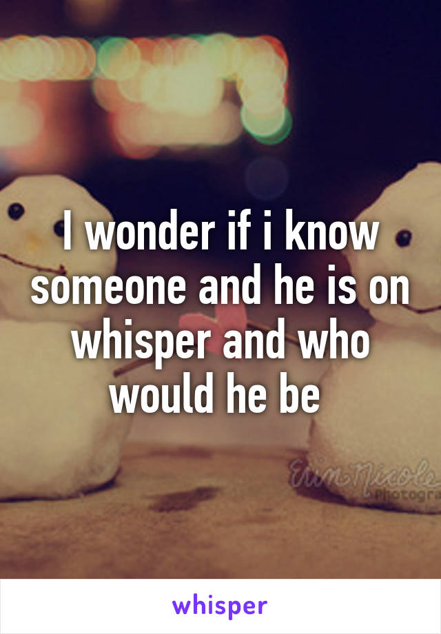 I wonder if i know someone and he is on whisper and who would he be 