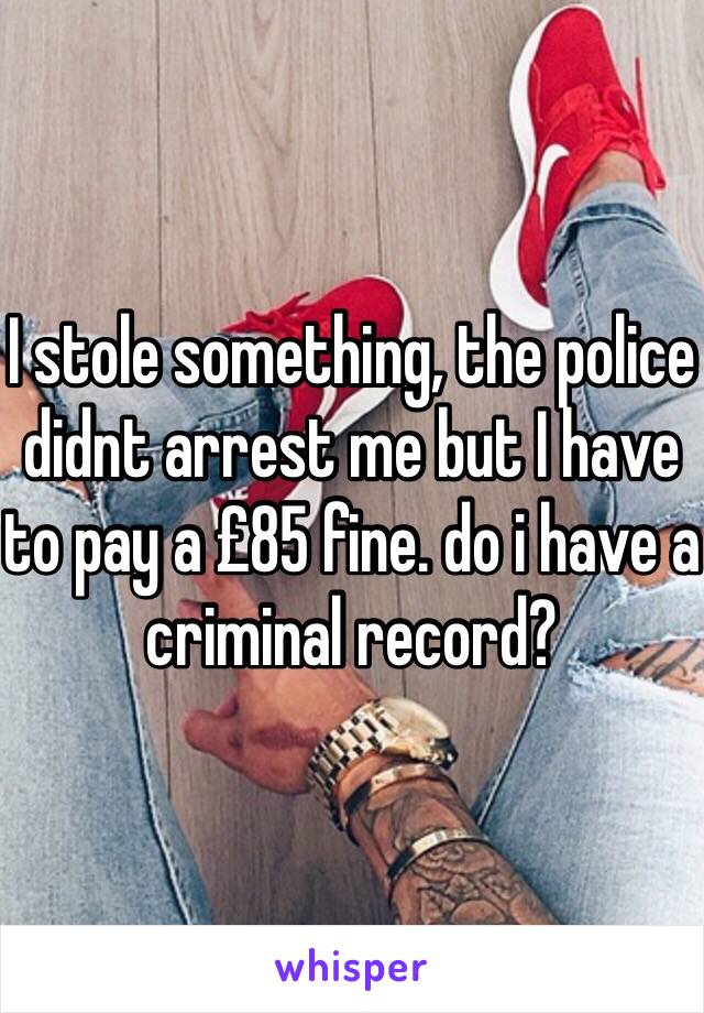 I stole something, the police didnt arrest me but I have to pay a £85 fine. do i have a criminal record?