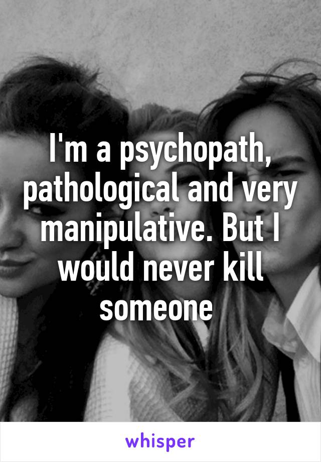 I'm a psychopath, pathological and very manipulative. But I would never kill someone 