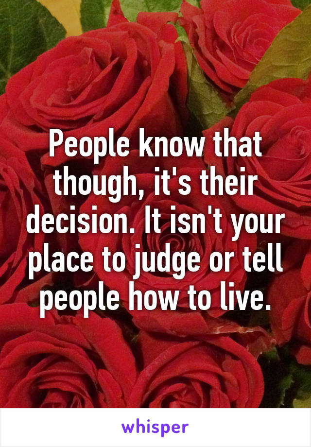 People know that though, it's their decision. It isn't your place to judge or tell people how to live.