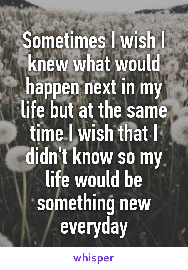 Sometimes I wish I knew what would happen next in my life but at the same time I wish that I didn't know so my life would be something new everyday