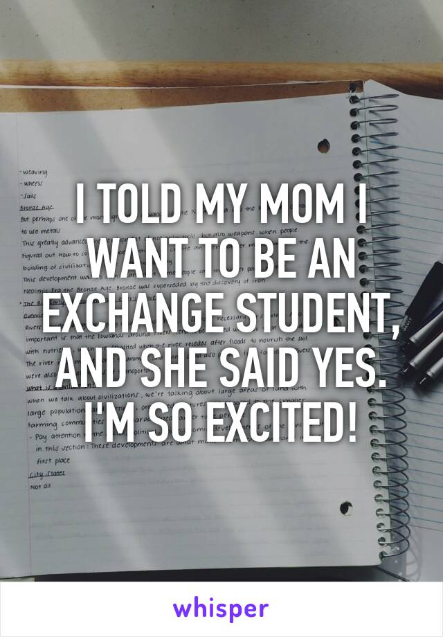 I TOLD MY MOM I WANT TO BE AN EXCHANGE STUDENT, AND SHE SAID YES. I'M SO EXCITED!