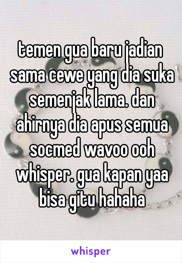 temen gua baru jadian sama cewe yang dia suka semenjak lama. dan ahirnya dia apus semua socmed wavoo ooh whisper. gua kapan yaa bisa gitu hahaha