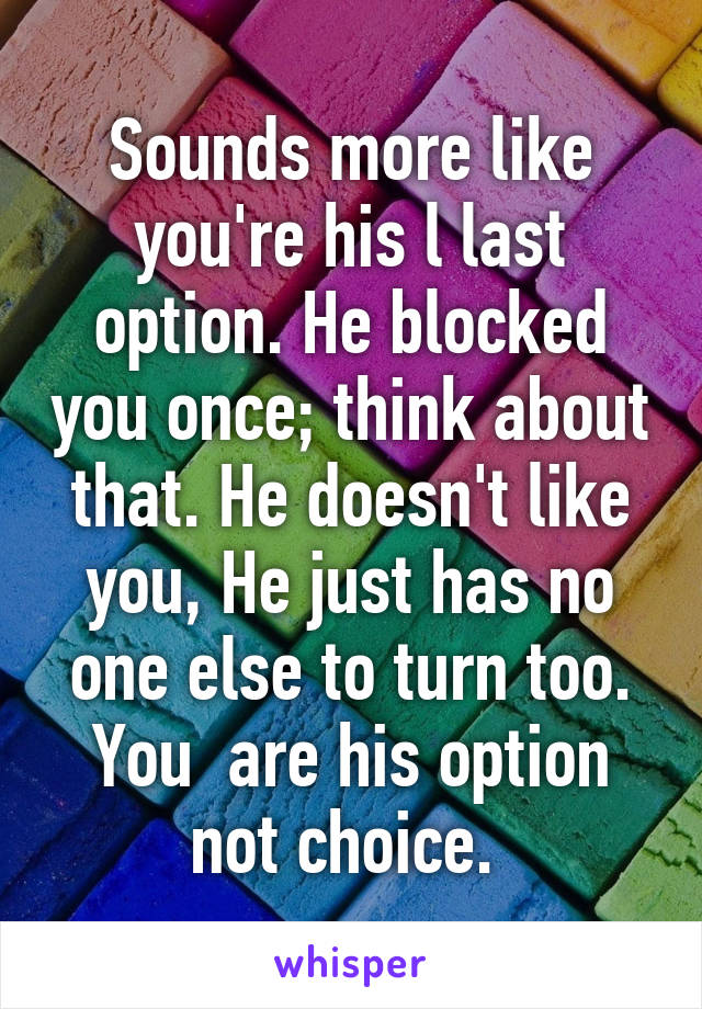 Sounds more like you're his l last option. He blocked you once; think about that. He doesn't like you, He just has no one else to turn too. You  are his option not choice. 