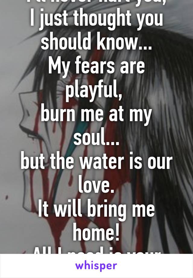 I'll never hurt you,
I just thought you should know...
My fears are playful, 
burn me at my soul...
but the water is our love.
It will bring me home!
All I need is your love!