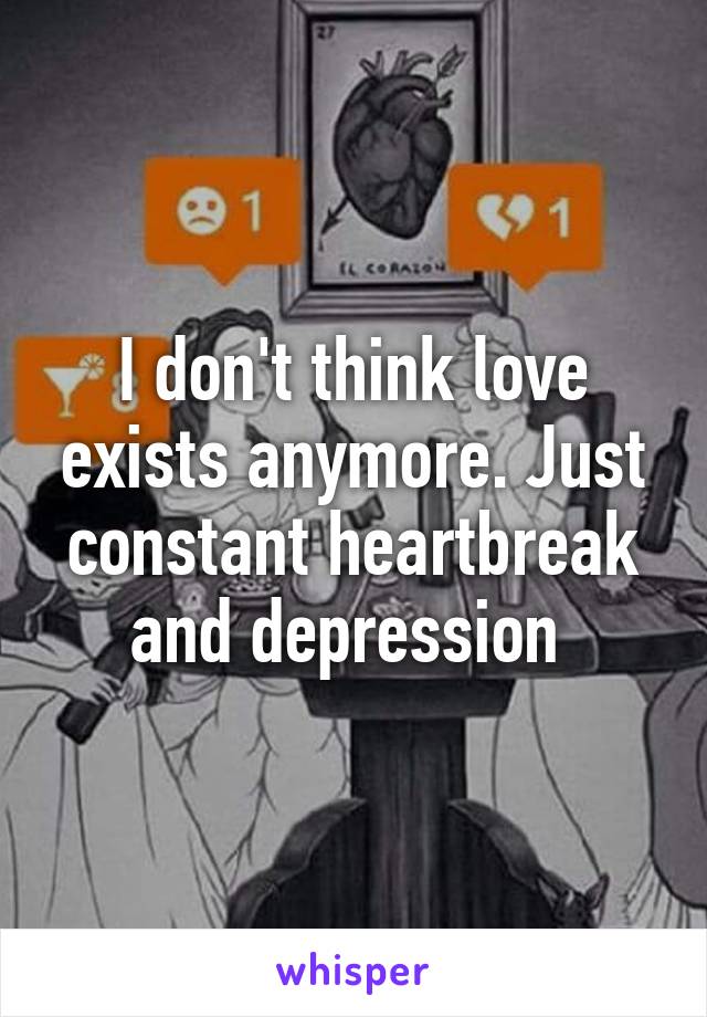 I don't think love exists anymore. Just constant heartbreak and depression 