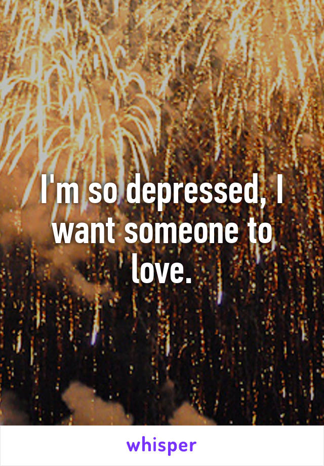 I'm so depressed, I want someone to love.