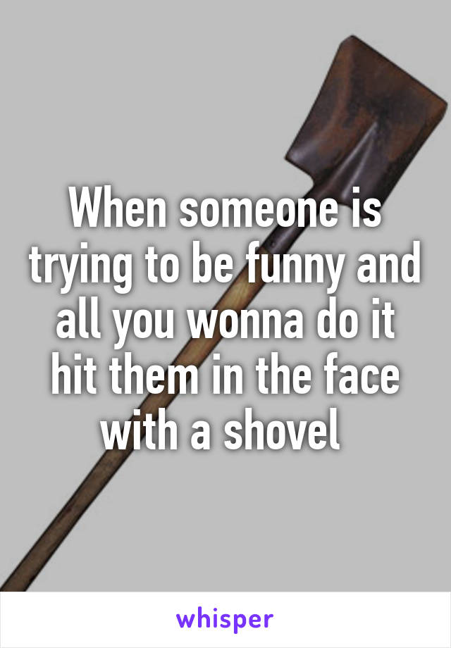 When someone is trying to be funny and all you wonna do it hit them in the face with a shovel 