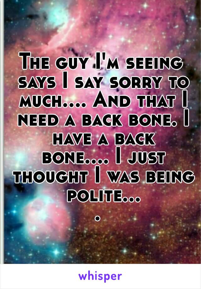 The guy I'm seeing says I say sorry to much.... And that I need a back bone. I have a back bone.... I just thought I was being polite.... 