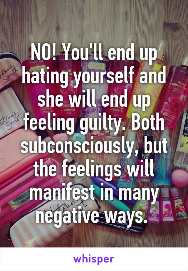 NO! You'll end up hating yourself and she will end up feeling guilty. Both subconsciously, but the feelings will manifest in many negative ways. 