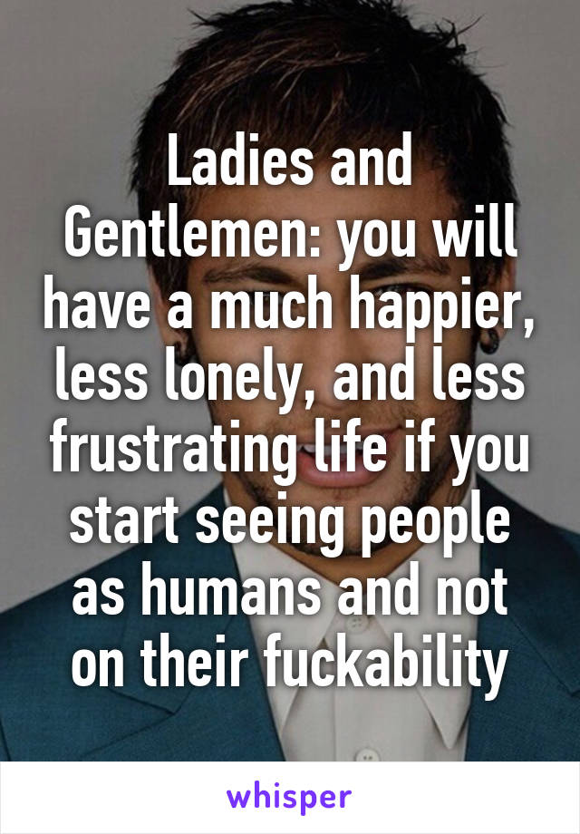 Ladies and Gentlemen: you will have a much happier, less lonely, and less frustrating life if you start seeing people as humans and not on their fuckability