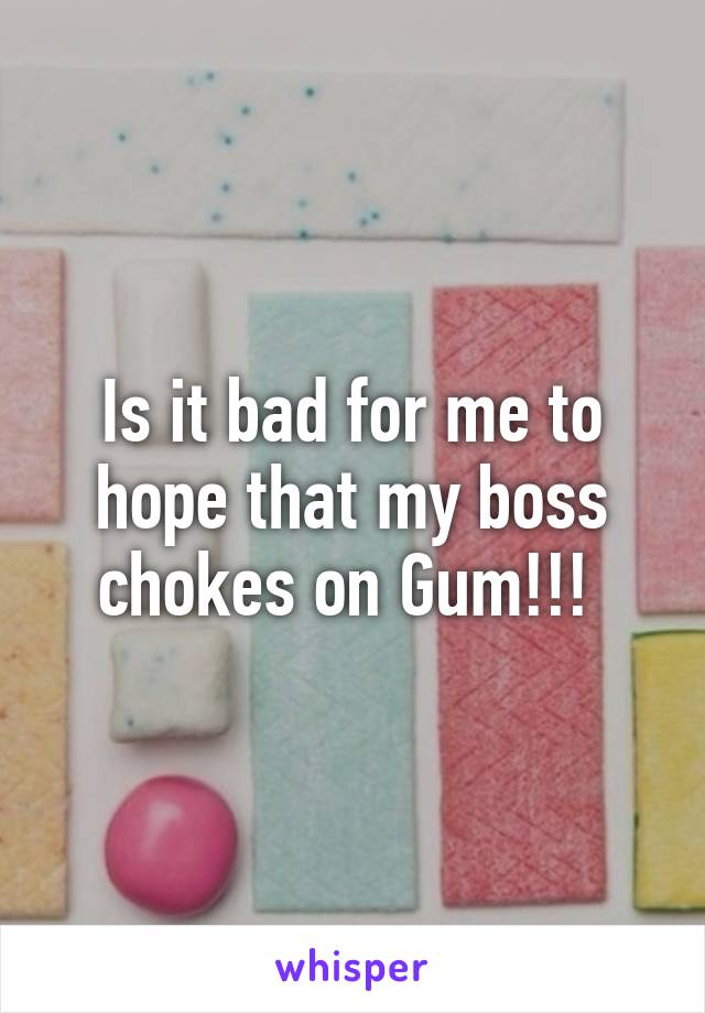 Is it bad for me to hope that my boss chokes on Gum!!! 