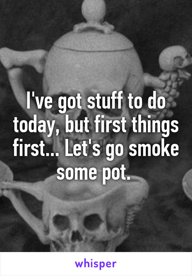 I've got stuff to do today, but first things first... Let's go smoke some pot. 