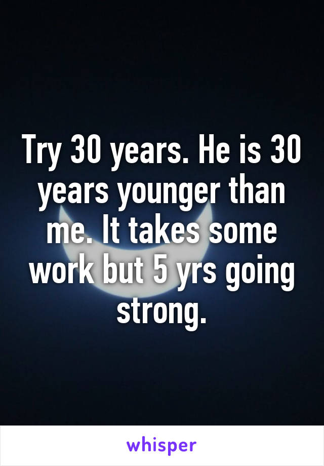 Try 30 years. He is 30 years younger than me. It takes some work but 5 yrs going strong.