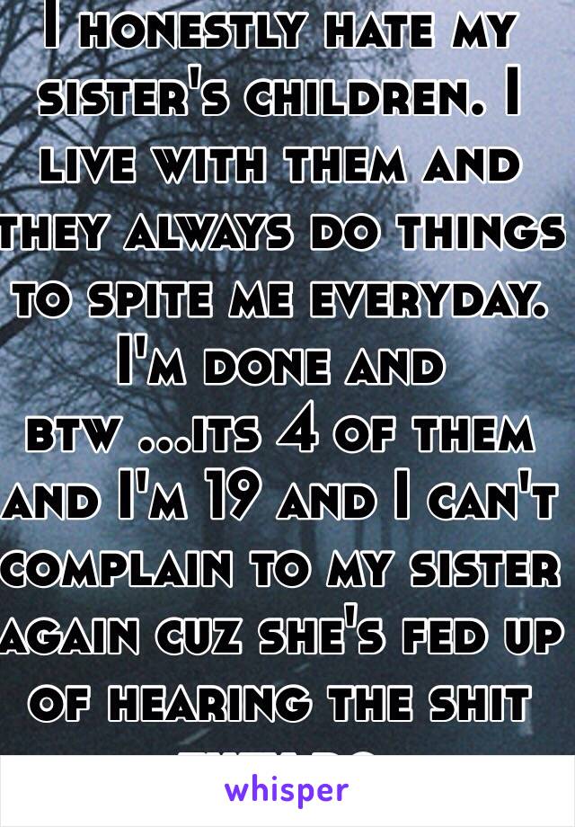 I honestly hate my sister's children. I live with them and they always do things to spite me everyday. I'm done and btw ...its 4 of them and I'm 19 and I can't complain to my sister again cuz she's fed up of hearing the shit they do