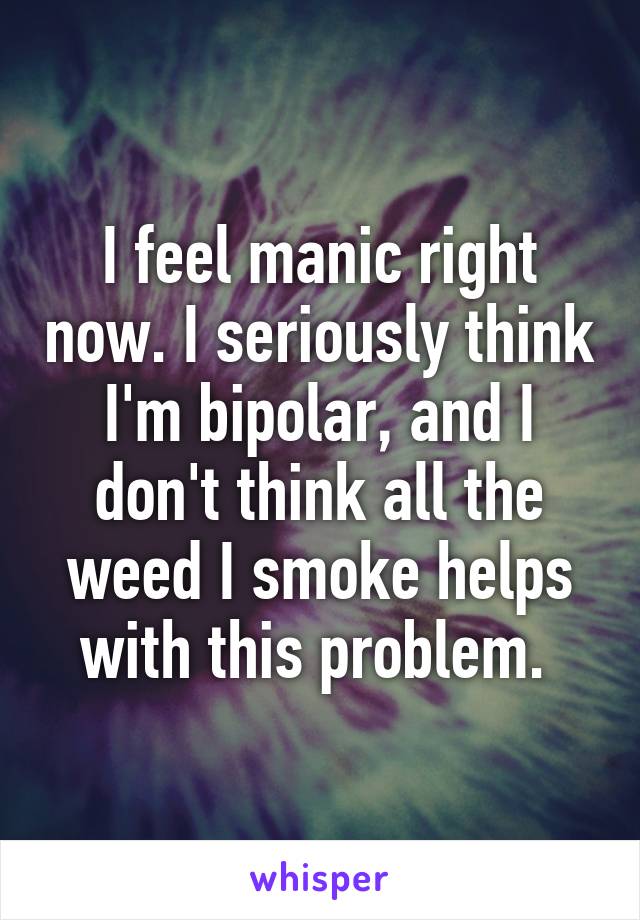 I feel manic right now. I seriously think I'm bipolar, and I don't think all the weed I smoke helps with this problem. 