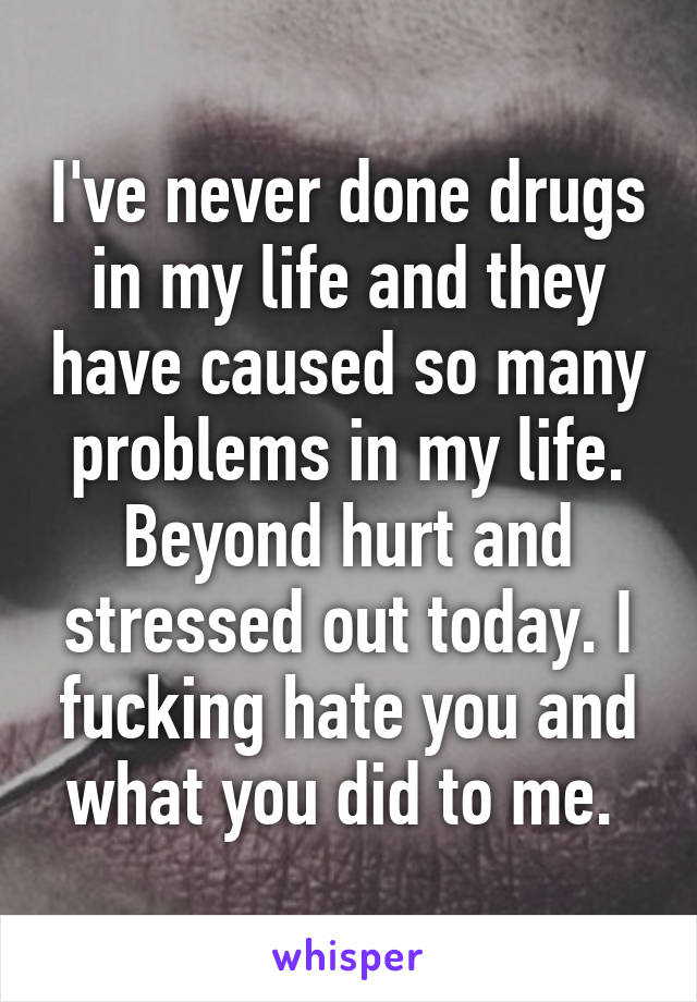 I've never done drugs in my life and they have caused so many problems in my life. Beyond hurt and stressed out today. I fucking hate you and what you did to me. 