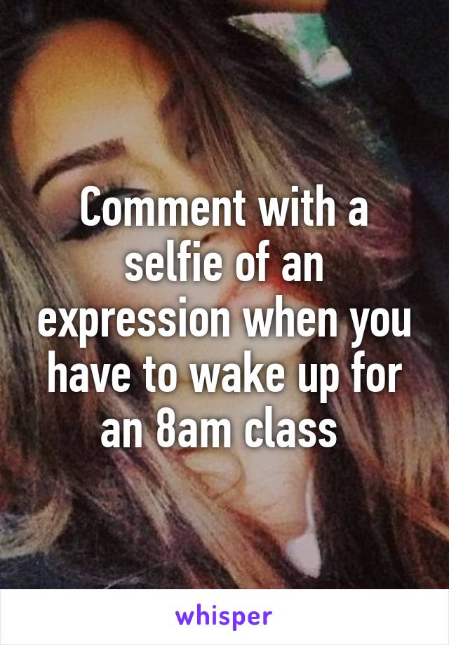 Comment with a selfie of an expression when you have to wake up for an 8am class 