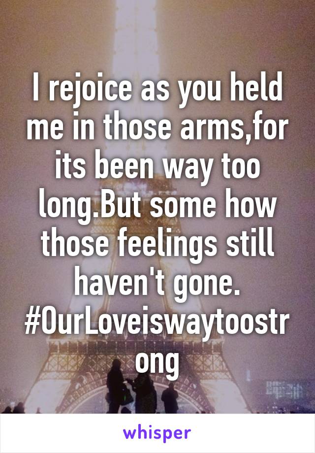 I rejoice as you held me in those arms,for its been way too long.But some how those feelings still haven't gone. #OurLoveiswaytoostrong