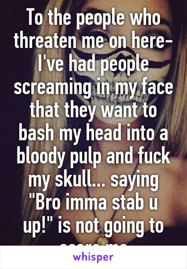 To the people who threaten me on here- I've had people screaming in my face that they want to bash my head into a bloody pulp and fuck my skull... saying "Bro imma stab u up!" is not going to scare me