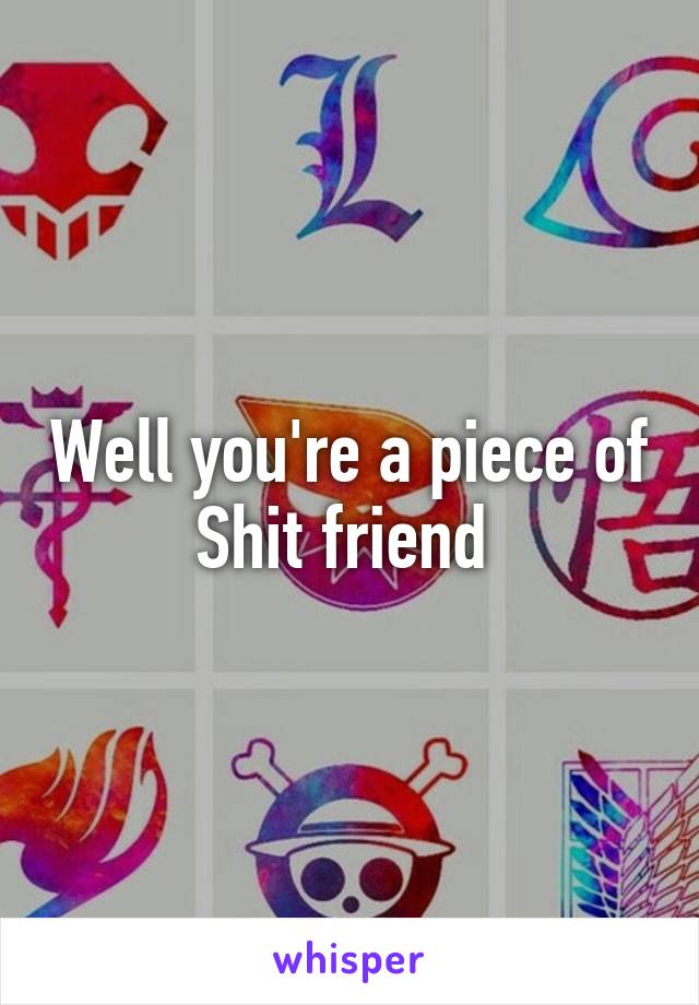 Well you're a piece of Shit friend 