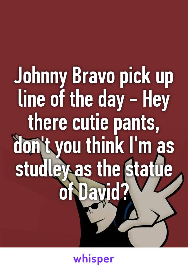 Johnny Bravo pick up line of the day - Hey there cutie pants, don't you think I'm as studley as the statue of David?