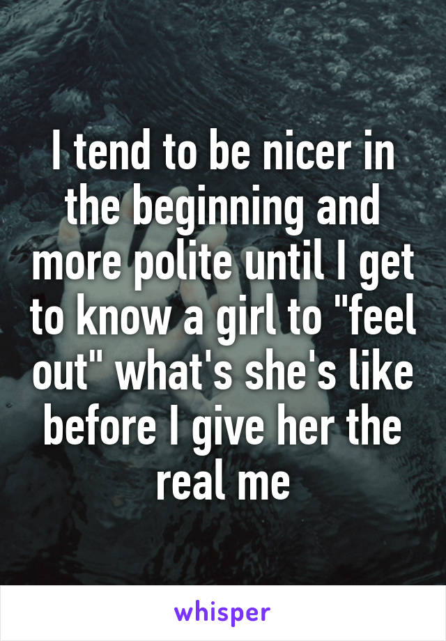 I tend to be nicer in the beginning and more polite until I get to know a girl to "feel out" what's she's like before I give her the real me