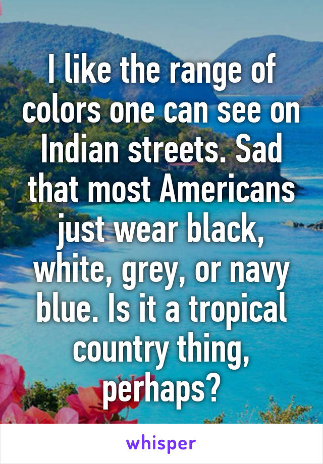 I like the range of colors one can see on Indian streets. Sad that most Americans just wear black, white, grey, or navy blue. Is it a tropical country thing, perhaps?