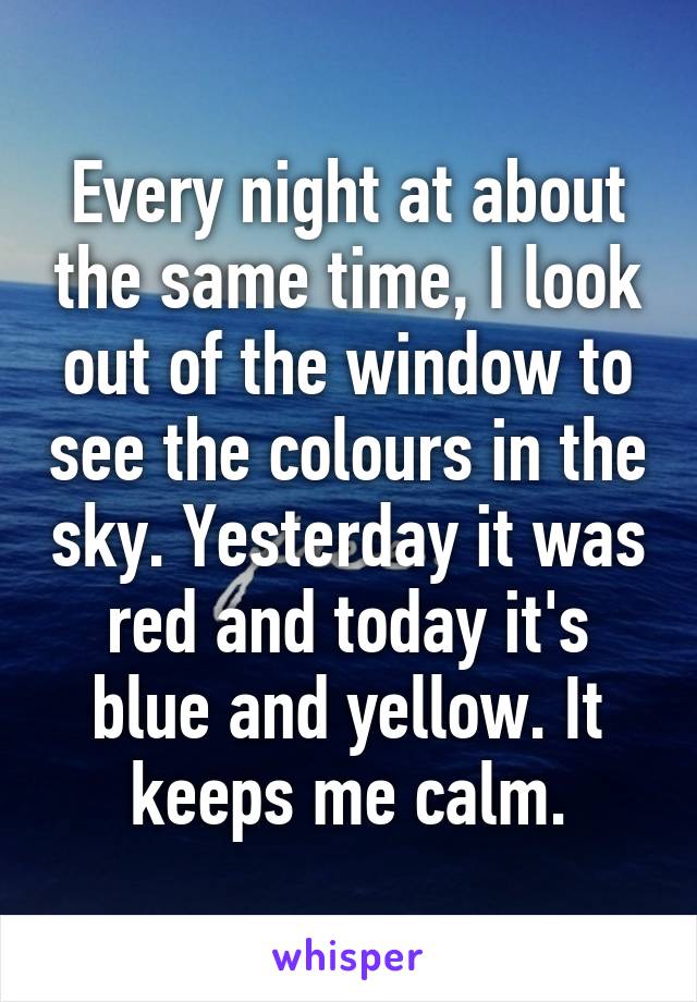 Every night at about the same time, I look out of the window to see the colours in the sky. Yesterday it was red and today it's blue and yellow. It keeps me calm.