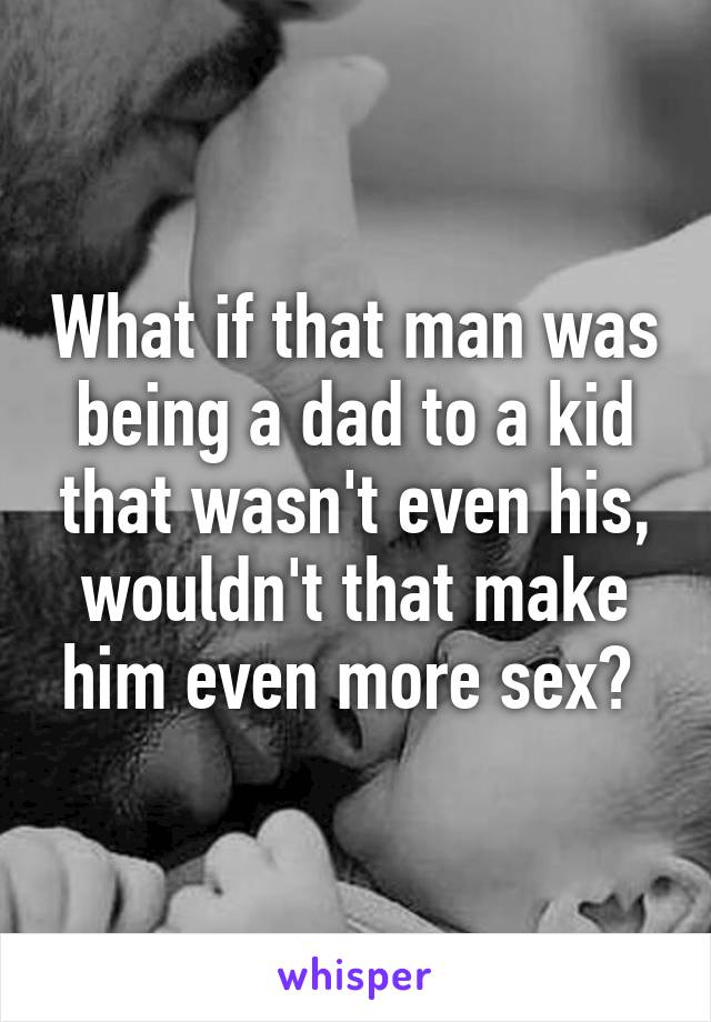 What if that man was being a dad to a kid that wasn't even his, wouldn't that make him even more sex? 