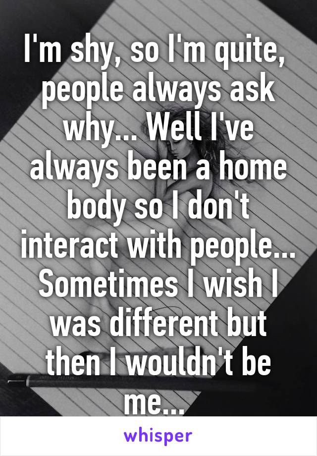 I'm shy, so I'm quite,  people always ask why... Well I've always been a home body so I don't interact with people... Sometimes I wish I was different but then I wouldn't be me... 